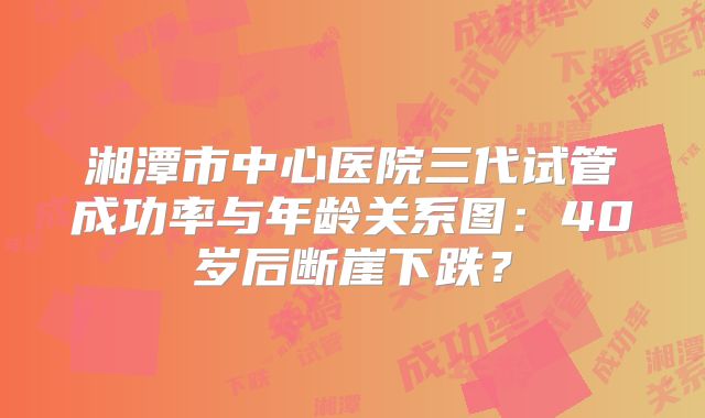 湘潭市中心医院三代试管成功率与年龄关系图：40岁后断崖下跌？