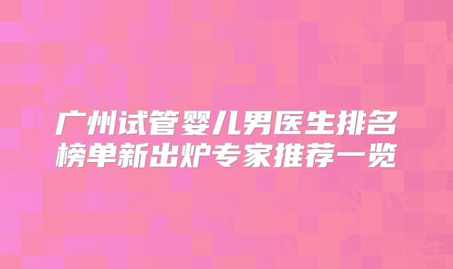 广州试管婴儿男医生排名榜单新出炉专家推荐一览