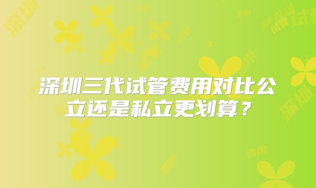 深圳三代试管费用对比公立还是私立更划算？