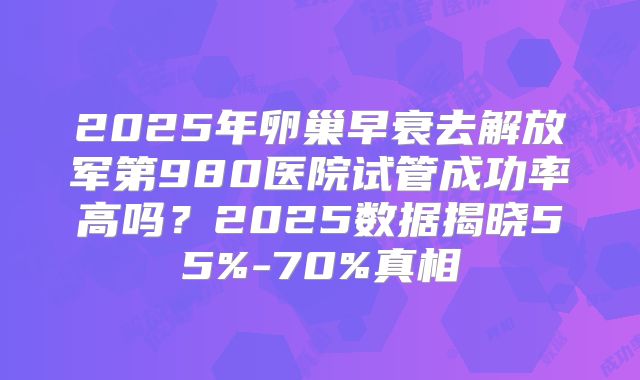 2025年卵巢早衰去解放军第980医院试管成功率高吗？2025数据揭晓55%-70%真相