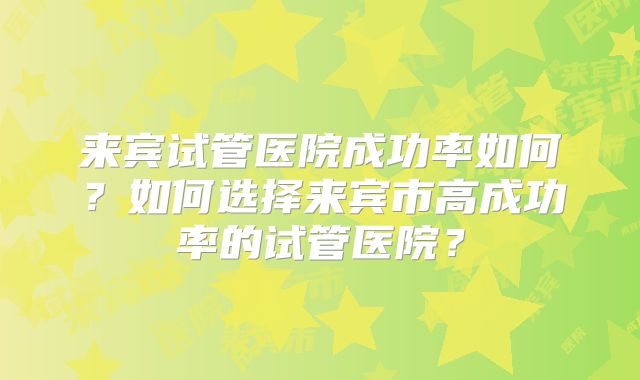 来宾试管医院成功率如何？如何选择来宾市高成功率的试管医院？