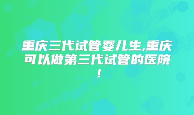 重庆三代试管婴儿生,重庆可以做第三代试管的医院！