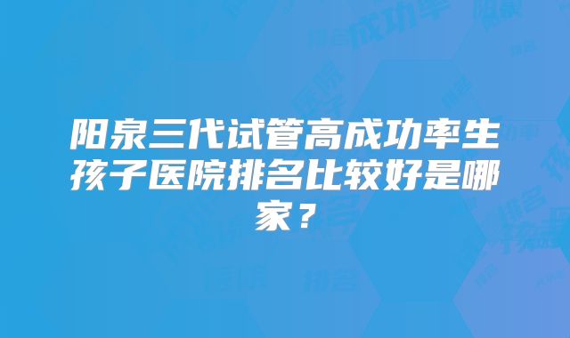 阳泉三代试管高成功率生孩子医院排名比较好是哪家？