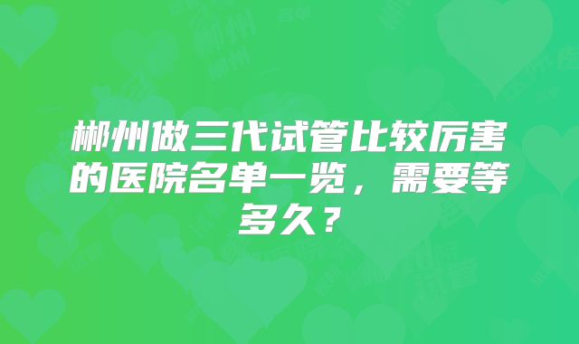 郴州做三代试管比较厉害的医院名单一览，需要等多久？