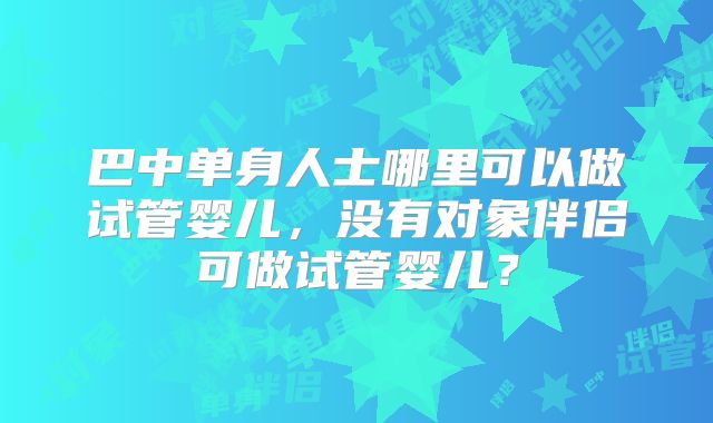 巴中单身人士哪里可以做试管婴儿，没有对象伴侣可做试管婴儿？