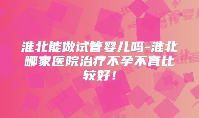 淮北能做试管婴儿吗-淮北哪家医院治疗不孕不育比较好！