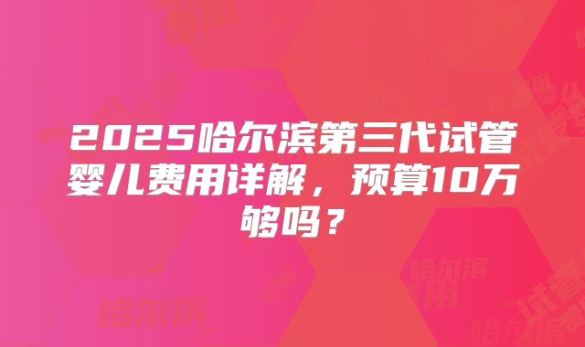 2025哈尔滨第三代试管婴儿费用详解,预算10万够吗?