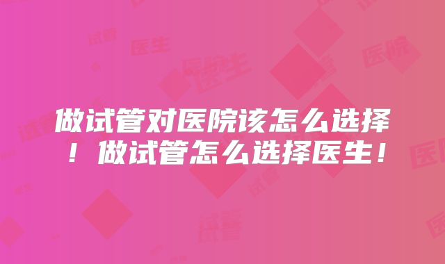 做试管对医院该怎么选择!做试管怎么选择医生!