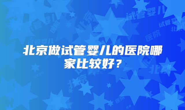 北京做试管婴儿的医院哪家比较好?