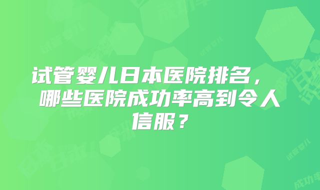 试管婴儿日本医院排名， 哪些医院成功率高到令人信服？