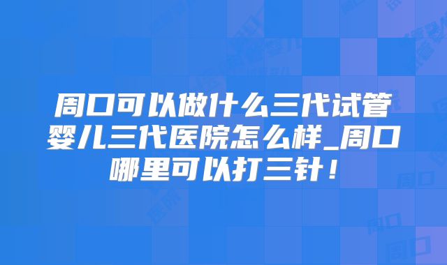 周口可以做什么三代试管婴儿三代医院怎么样_周口哪里可以打三针！