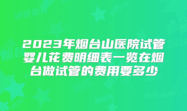 2023年烟台山医院试管婴儿花费明细表一览在烟台做试管的费用要多少