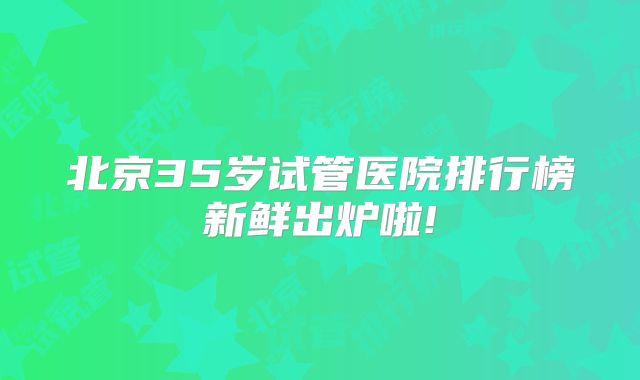 北京35岁试管医院排行榜新鲜出炉啦!