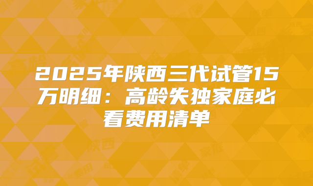 2025年陕西三代试管15万明细：高龄失独家庭必看费用清单