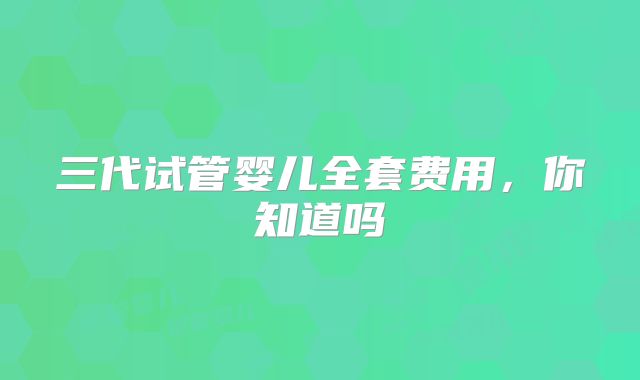 三代试管婴儿全套费用,你知道吗