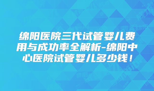 绵阳医院三代试管婴儿费用与成功率全解析-绵阳中心医院试管婴儿多少钱!