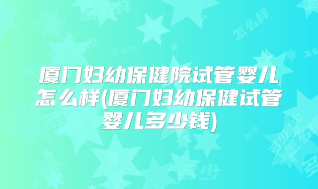 厦门妇幼保健院试管婴儿怎么样(厦门妇幼保健试管婴儿多少钱)