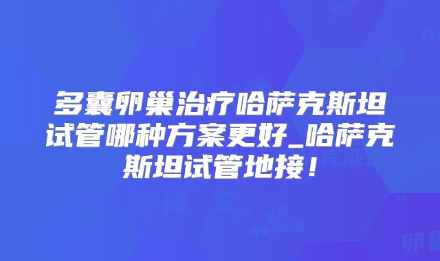 多囊卵巢治疗哈萨克斯坦试管哪种方案更好_哈萨克斯坦试管地接！