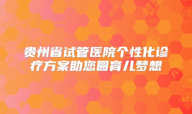 贵州省试管医院个性化诊疗方案助您圆育儿梦想