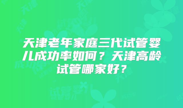 天津老年家庭三代试管婴儿成功率如何？天津高龄试管哪家好？