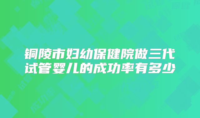 铜陵市妇幼保健院做三代试管婴儿的成功率有多少