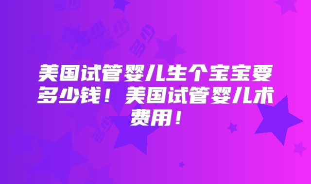 美国试管婴儿生个宝宝要多少钱！美国试管婴儿术费用！