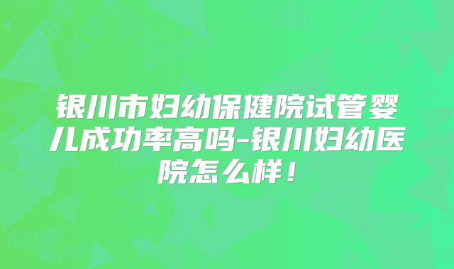 银川市妇幼保健院试管婴儿成功率高吗-银川妇幼医院怎么样！