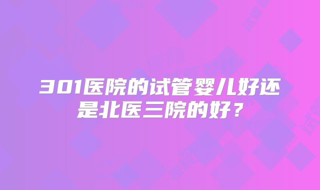301医院的试管婴儿好还是北医三院的好?