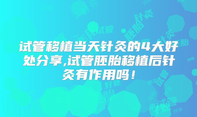 试管移植当天针灸的4大好处分享,试管胚胎移植后针灸有作用吗！