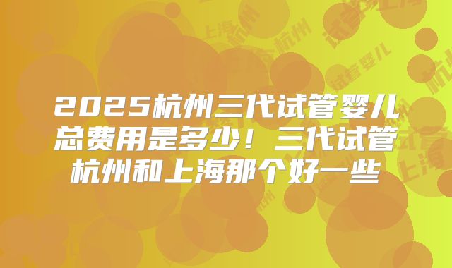 2025杭州三代试管婴儿总费用是多少！三代试管杭州和上海那个好一些