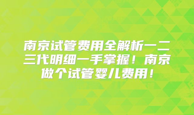 南京试管费用全解析一二三代明细一手掌握！南京做个试管婴儿费用！