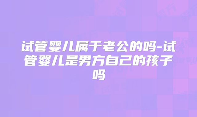 试管婴儿属于老公的吗-试管婴儿是男方自己的孩子吗