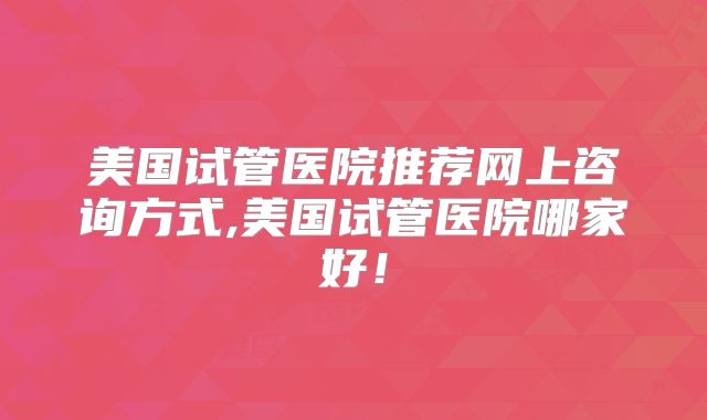 美国试管医院推荐网上咨询方式,美国试管医院哪家好！