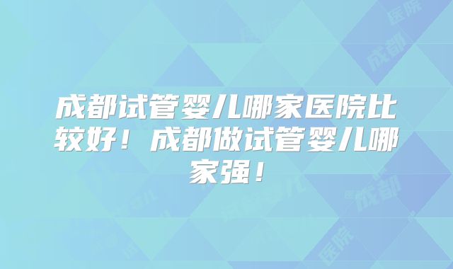成都试管婴儿哪家医院比较好！成都做试管婴儿哪家强！