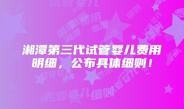 湘潭第三代试管婴儿费用明细，公布具体细则！