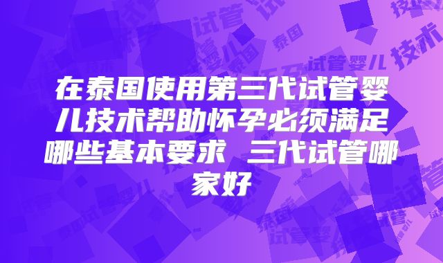 在泰国使用第三代试管婴儿技术帮助怀孕必须满足哪些基本要求 三代试管哪家好