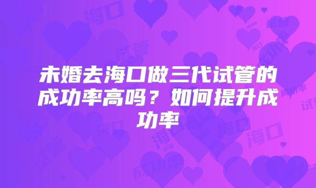 未婚去海口做三代试管的成功率高吗？如何提升成功率