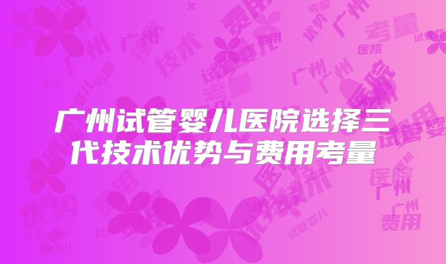 广州试管婴儿医院选择三代技术优势与费用考量