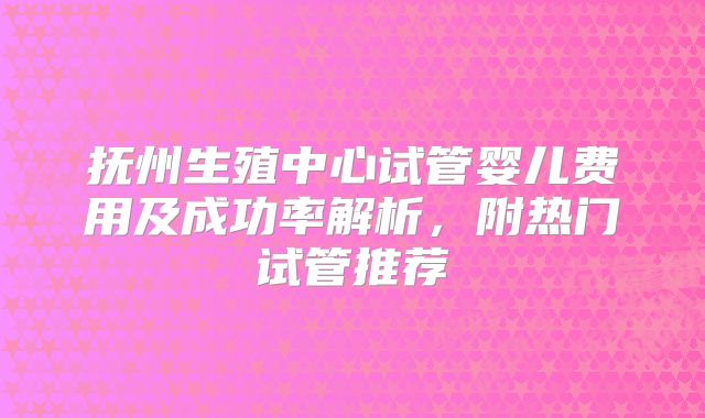 抚州生殖中心试管婴儿费用及成功率解析，附热门试管推荐