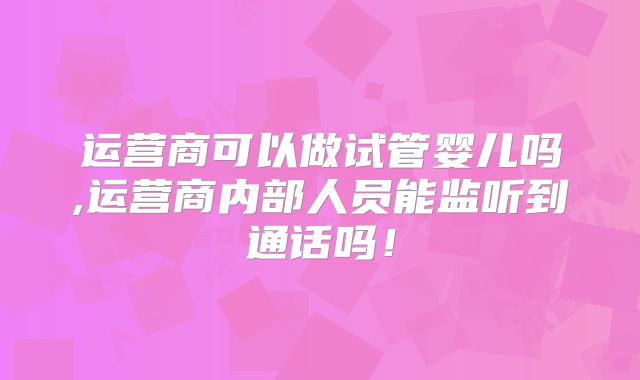 运营商可以做试管婴儿吗,运营商内部人员能监听到通话吗!