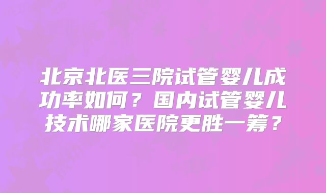 北京北医三院试管婴儿成功率如何？国内试管婴儿技术哪家医院更胜一筹？