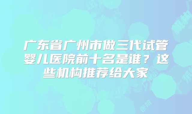 广东省广州市做三代试管婴儿医院前十名是谁？这些机构推荐给大家
