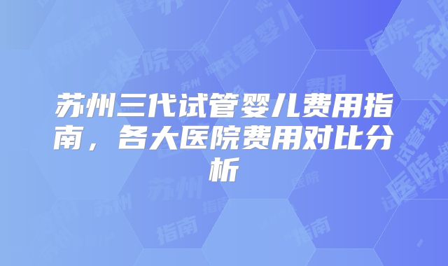 苏州三代试管婴儿费用指南，各大医院费用对比分析