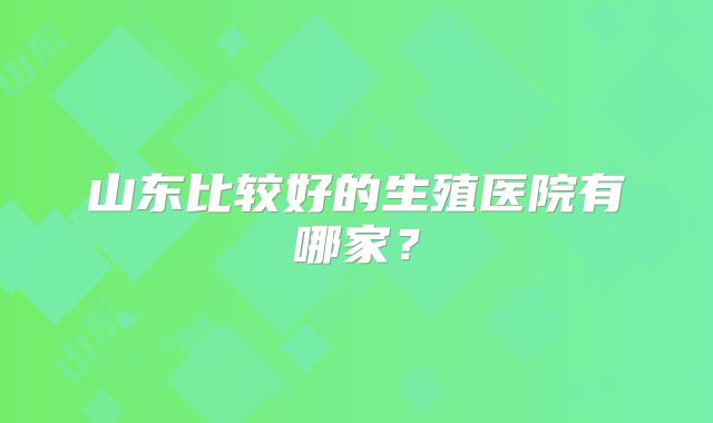山东比较好的生殖医院有哪家?