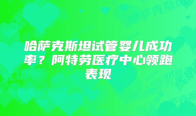 哈萨克斯坦试管婴儿成功率？阿特劳医疗中心领跑表现