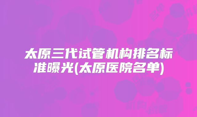 太原三代试管机构排名标准曝光(太原医院名单)