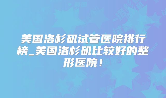 美国洛杉矶试管医院排行榜_美国洛杉矶比较好的整形医院！