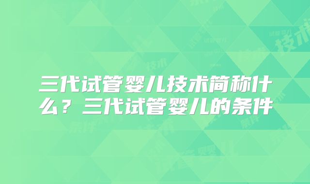 三代试管婴儿技术简称什么?三代试管婴儿的条件