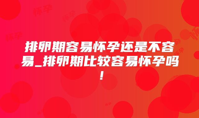 排卵期容易怀孕还是不容易_排卵期比较容易怀孕吗！