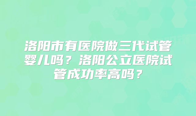 洛阳市有医院做三代试管婴儿吗？洛阳公立医院试管成功率高吗？